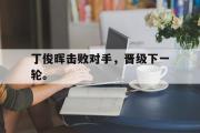 星空体育app下载-丁俊晖击败对手，晋级下一轮。